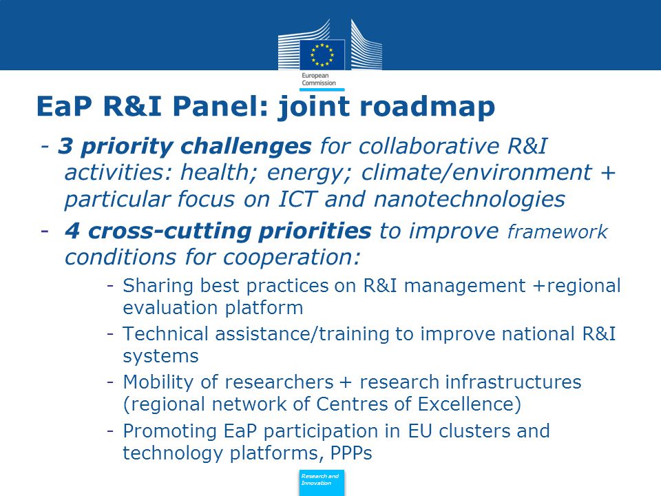 Policy Research and Innovation Research and Innovation EaP R&I Panel: joint roadmap - 3 priority challenges for collaborative R&I activities: health; energy; climate/environment + particular focus on ICT and nanotechnologies -4 cross-cutting priorities to improve framework conditions for cooperation: -Sharing best practices on R&I management +regional evaluation platform -Technical assistance/training to improve national R&I systems -Mobility of researchers + research infrastructures (regional network of Centres of Excellence) -Promoting EaP participation in EU clusters and technology platforms, PPPs