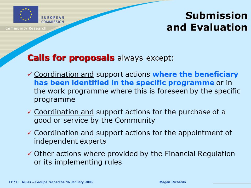 FP7 EC Rules – Groupe recherche 16 January 2006Megan Richards Submission and Evaluation Calls for proposals always except: Coordination and support actions where the beneficiary has been identified in the specific programme or in the work programme where this is foreseen by the specific programme Coordination and support actions for the purchase of a good or service by the Community Coordination and support actions for the appointment of independent experts Other actions where provided by the Financial Regulation or its implementing rules