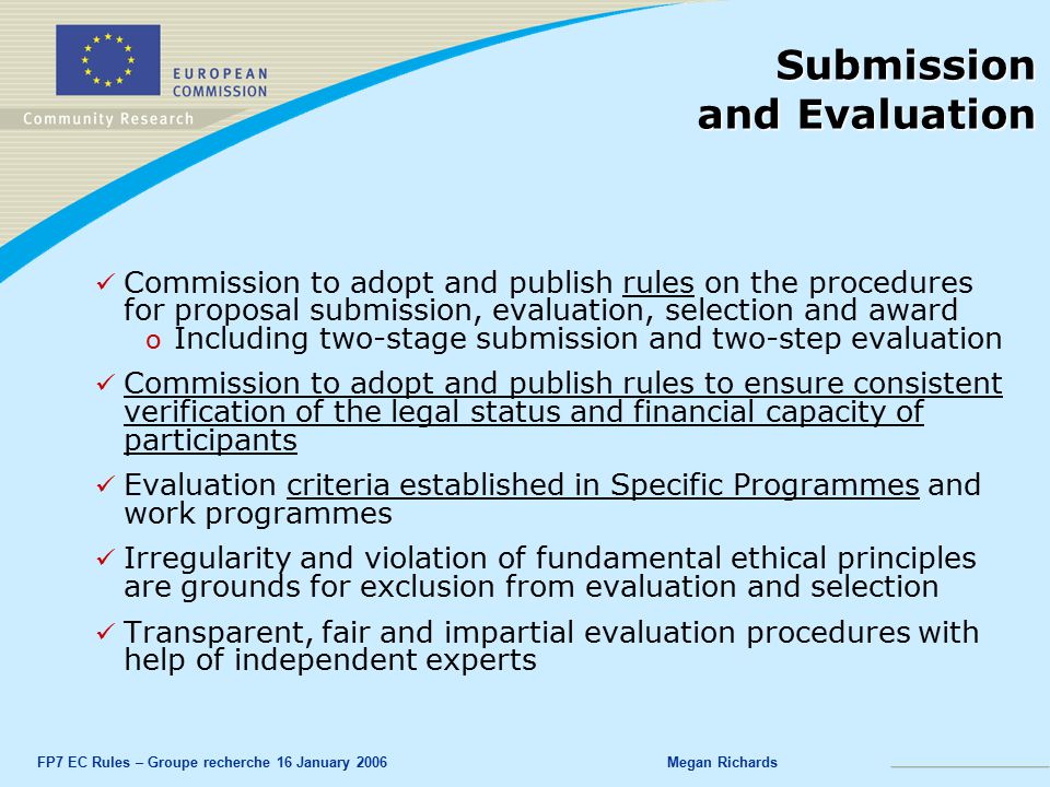 FP7 EC Rules – Groupe recherche 16 January 2006Megan Richards Submission and Evaluation Commission to adopt and publish rules on the procedures for proposal submission, evaluation, selection and award o o Including two-stage submission and two-step evaluation Commission to adopt and publish rules to ensure consistent verification of the legal status and financial capacity of participants Evaluation criteria established in Specific Programmes and work programmes Irregularity and violation of fundamental ethical principles are grounds for exclusion from evaluation and selection Transparent, fair and impartial evaluation procedures with help of independent experts