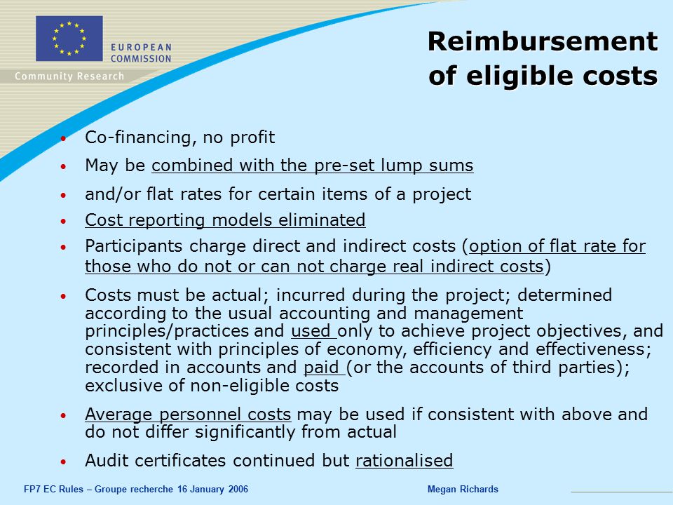 FP7 EC Rules – Groupe recherche 16 January 2006Megan Richards Co-financing, no profit May be combined with the pre-set lump sums and/or flat rates for certain items of a project Cost reporting models eliminated Participants charge direct and indirect costs (option of flat rate for those who do not or can not charge real indirect costs) Costs must be actual; incurred during the project; determined according to the usual accounting and management principles/practices and used only to achieve project objectives, and consistent with principles of economy, efficiency and effectiveness; recorded in accounts and paid (or the accounts of third parties); exclusive of non-eligible costs Average personnel costs may be used if consistent with above and do not differ significantly from actual Audit certificates continued but rationalised Reimbursement of eligible costs