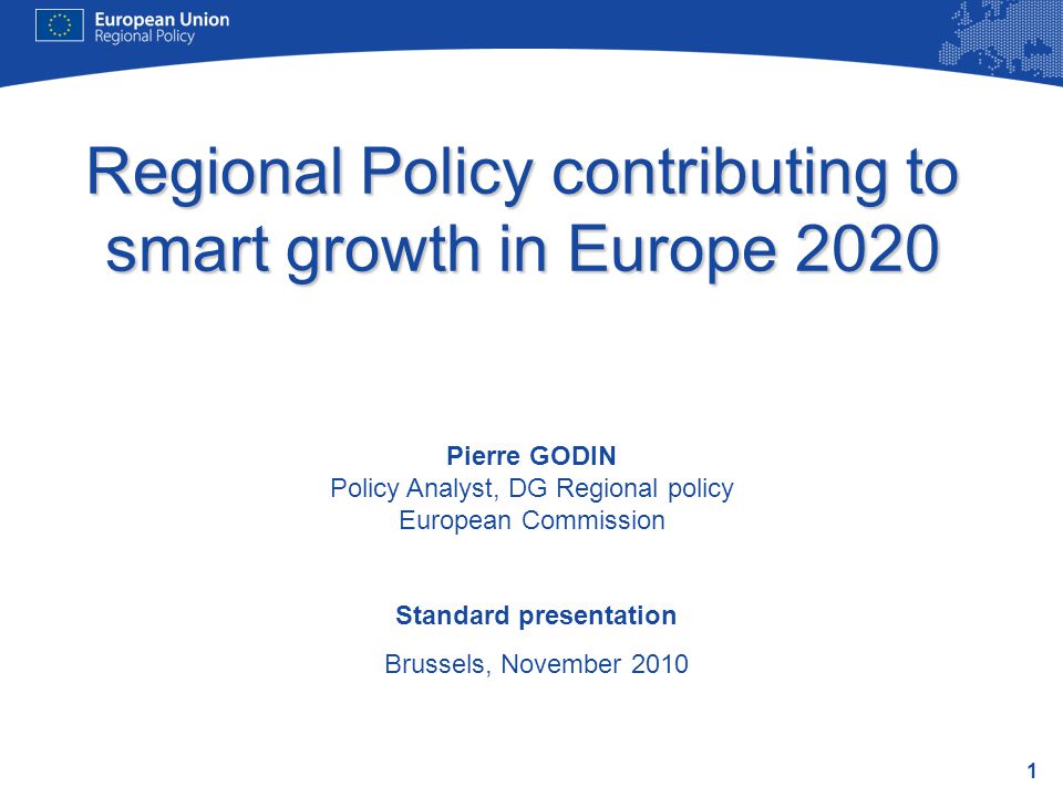 1 Regional Policy contributing to smart growth in Europe 2020 Standard presentation Brussels, November 2010 Pierre GODIN Policy Analyst, DG Regional policy European Commission