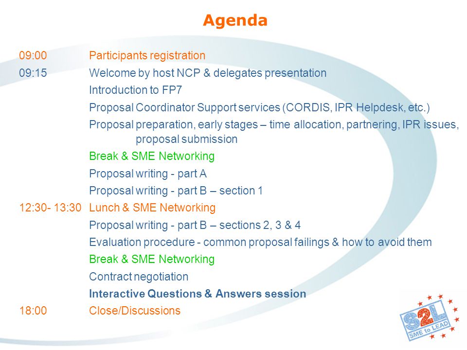 Agenda 09:00 Participants registration 09:15Welcome by host NCP & delegates presentation Introduction to FP7 Proposal Coordinator Support services (CORDIS, IPR Helpdesk, etc.) Proposal preparation, early stages – time allocation, partnering, IPR issues, proposal submission Break & SME Networking Proposal writing - part A Proposal writing - part B – section 1 12:30- 13:30Lunch & SME Networking Proposal writing - part B – sections 2, 3 & 4 Evaluation procedure - common proposal failings & how to avoid them Break & SME Networking Contract negotiation Interactive Questions & Answers session 18:00 Close/Discussions