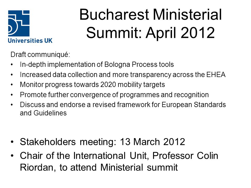 Bucharest Ministerial Summit: April 2012 Draft communiqué: In-depth implementation of Bologna Process tools Increased data collection and more transparency across the EHEA Monitor progress towards 2020 mobility targets Promote further convergence of programmes and recognition Discuss and endorse a revised framework for European Standards and Guidelines Stakeholders meeting: 13 March 2012 Chair of the International Unit, Professor Colin Riordan, to attend Ministerial summit