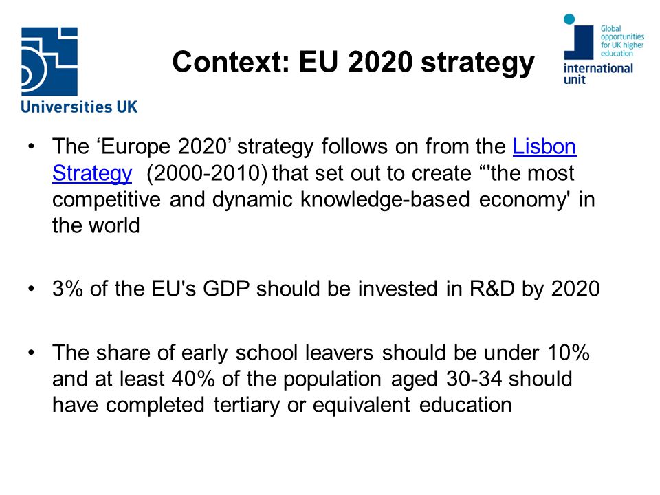 Context: EU 2020 strategy The ‘Europe 2020’ strategy follows on from the Lisbon Strategy ( ) that set out to create the most competitive and dynamic knowledge-based economy in the worldLisbon Strategy 3% of the EU s GDP should be invested in R&D by 2020 The share of early school leavers should be under 10% and at least 40% of the population aged should have completed tertiary or equivalent education