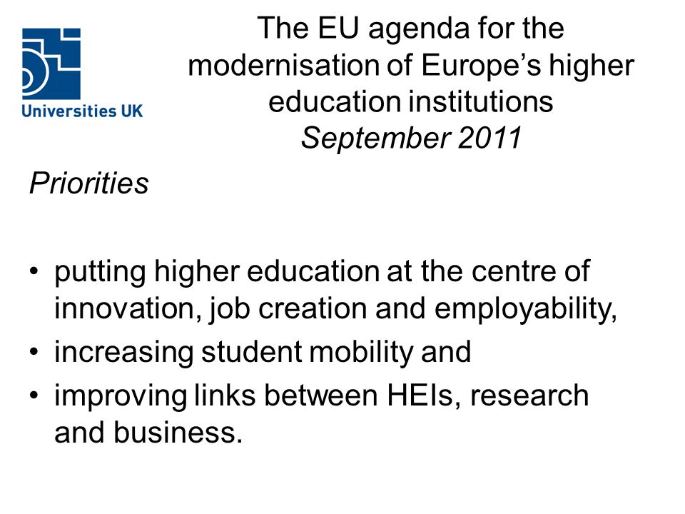 The EU agenda for the modernisation of Europe’s higher education institutions September 2011 Priorities putting higher education at the centre of innovation, job creation and employability, increasing student mobility and improving links between HEIs, research and business.