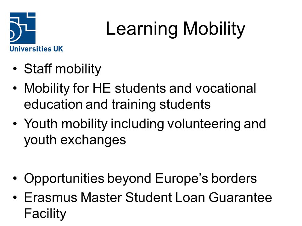 Learning Mobility Staff mobility Mobility for HE students and vocational education and training students Youth mobility including volunteering and youth exchanges Opportunities beyond Europe’s borders Erasmus Master Student Loan Guarantee Facility