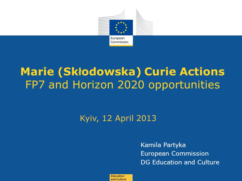 Date: in 12 pts Education and Culture Marie (Sk ł odowska) Curie Actions FP7 and Horizon 2020 opportunities Kyiv, 12 April 2013 Kamila Partyka European Commission DG Education and Culture
