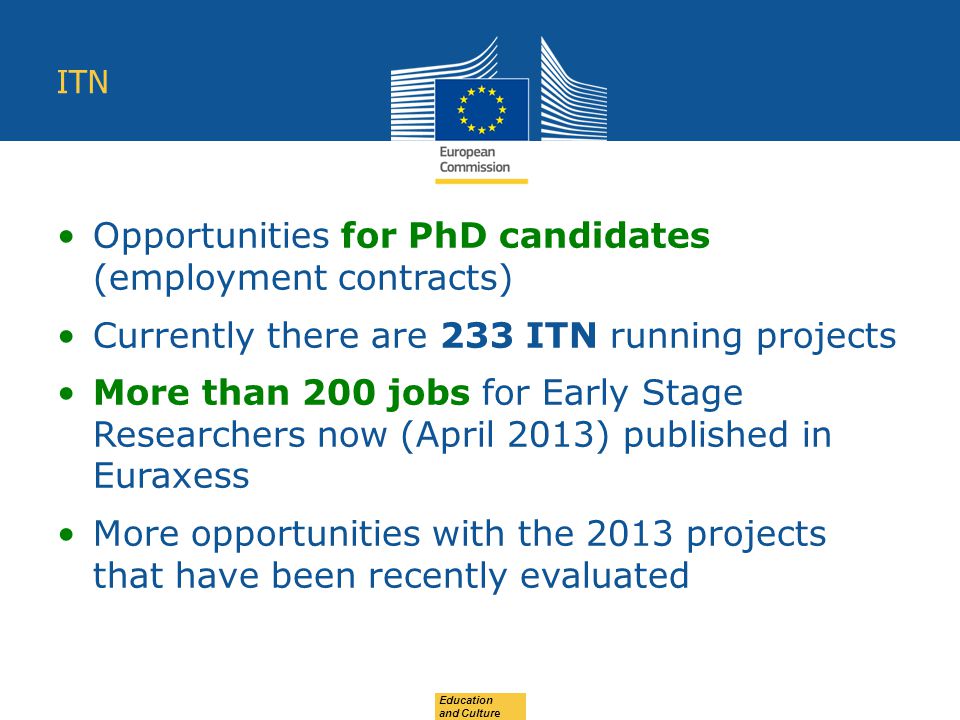 Education and Culture ITN Opportunities for PhD candidates (employment contracts) Currently there are 233 ITN running projects More than 200 jobs for Early Stage Researchers now (April 2013) published in Euraxess More opportunities with the 2013 projects that have been recently evaluated