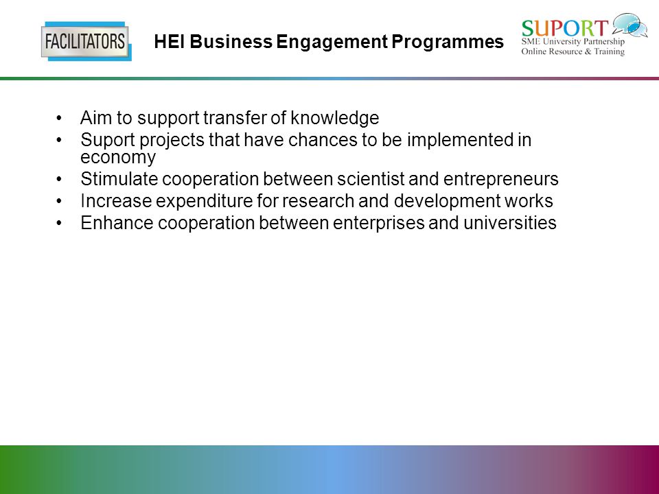 HEI Business Engagement Programmes Aim to support transfer of knowledge Suport projects that have chances to be implemented in economy Stimulate cooperation between scientist and entrepreneurs Increase expenditure for research and development works Enhance cooperation between enterprises and universities