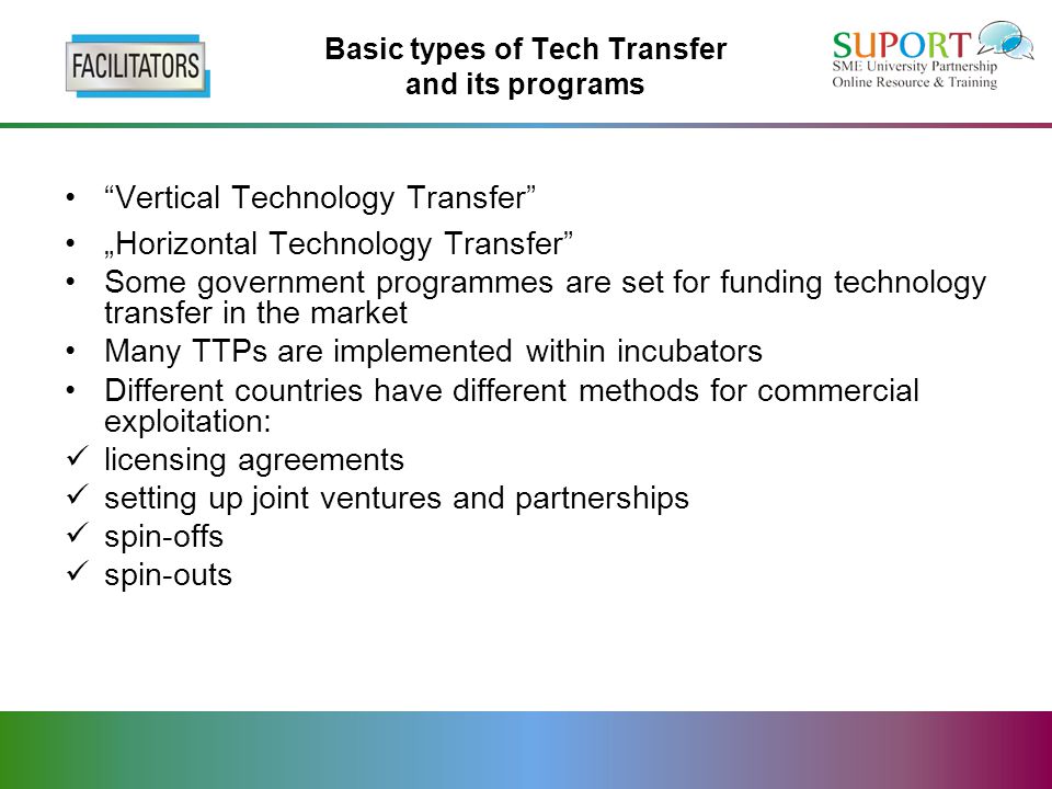 Basic types of Tech Transfer and its programs Vertical Technology Transfer „Horizontal Technology Transfer Some government programmes are set for funding technology transfer in the market Many TTPs are implemented within incubators Different countries have different methods for commercial exploitation: licensing agreements setting up joint ventures and partnerships spin-offs spin-outs