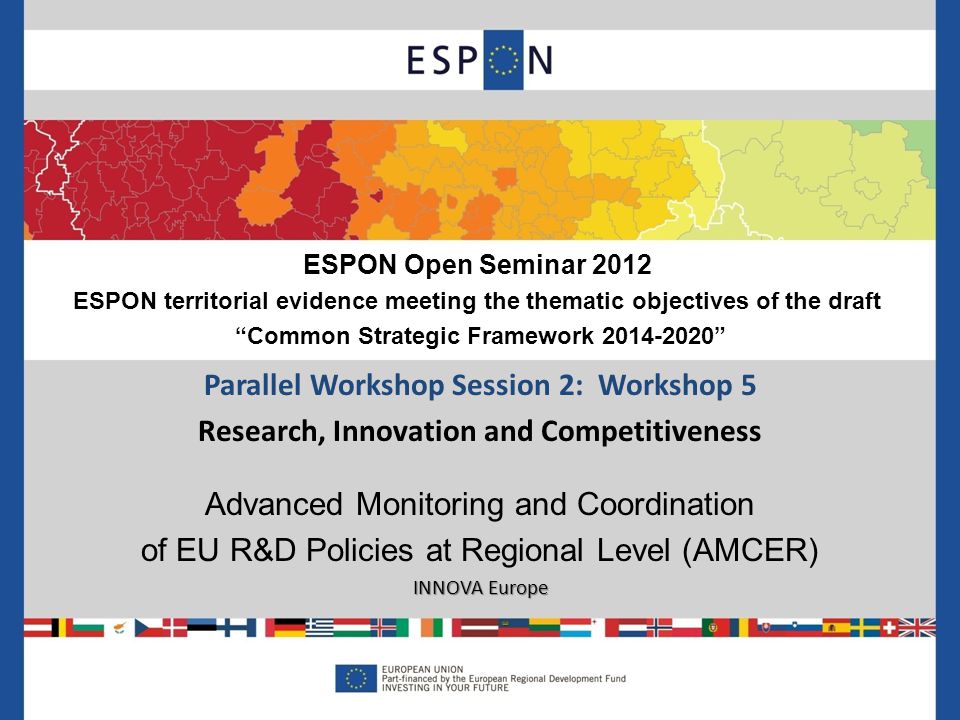 Parallel Workshop Session 2: Workshop 5 Research, Innovation and Competitiveness Advanced Monitoring and Coordination of EU R&D Policies at Regional Level (AMCER) INNOVA Europe ESPON Open Seminar 2012 ESPON territorial evidence meeting the thematic objectives of the draft Common Strategic Framework