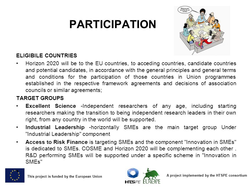 A project implemented by the HTSPE consortium This project is funded by the European Union PARTICIPATION ELIGIBILE COUNTRIES Horizon 2020 will be to the EU countries, to acceding countries, candidate countries and potential candidates, in accordance with the general principles and general terms and conditions for the participation of those countries in Union programmes established in the respective framework agreements and decisions of association councils or similar agreements; TARGET GROUPS Excellent Science -Independent researchers of any age, including starting researchers making the transition to being independent research leaders in their own right, from any country in the world will be supported.