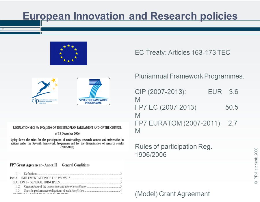 © IPR-Helpdesk European Innovation and Research policies EC Treaty: Articles TEC Pluriannual Framework Programmes: CIP ( ): EUR 3.6 M FP7 EC ( ) 50.5 M FP7 EURATOM ( ) 2.7 M Rules of participation Reg.