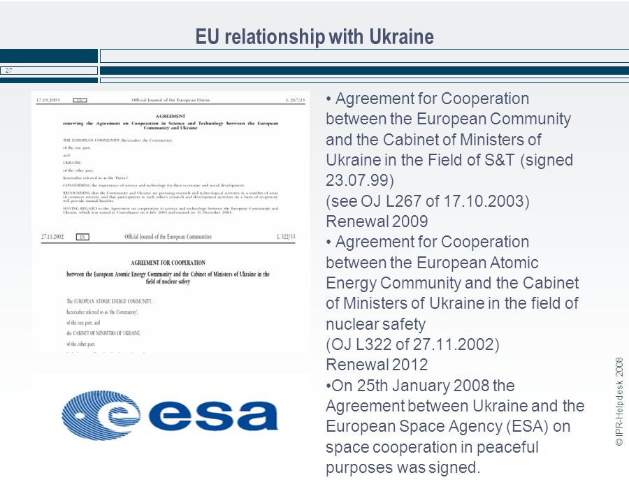 © IPR-Helpdesk EU relationship with Ukraine Agreement for Cooperation between the European Community and the Cabinet of Ministers of Ukraine in the Field of S&T (signed ) (see OJ L267 of ) Renewal 2009 Agreement for Cooperation between the European Atomic Energy Community and the Cabinet of Ministers of Ukraine in the field of nuclear safety (OJ L322 of ) Renewal 2012 On 25th January 2008 the Agreement between Ukraine and the European Space Agency (ESA) on space cooperation in peaceful purposes was signed.