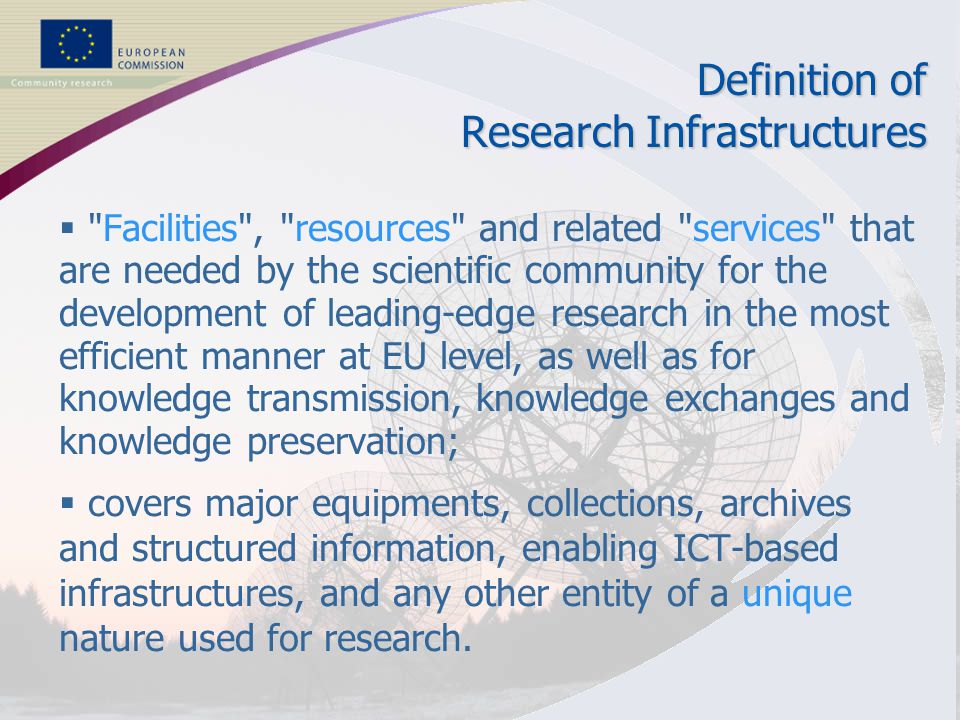 2 RESEARCH INFRASTRUCTURES Definition of Research Infrastructures  Facilities , resources and related services that are needed by the scientific community for the development of leading-edge research in the most efficient manner at EU level, as well as for knowledge transmission, knowledge exchanges and knowledge preservation;  covers major equipments, collections, archives and structured information, enabling ICT-based infrastructures, and any other entity of a unique nature used for research.