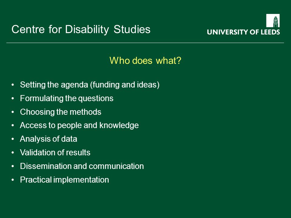 School of something FACULTY OF OTHER Centre for Disability Studies Setting the agenda (funding and ideas) Formulating the questions Choosing the methods Access to people and knowledge Analysis of data Validation of results Dissemination and communication Practical implementation Who does what