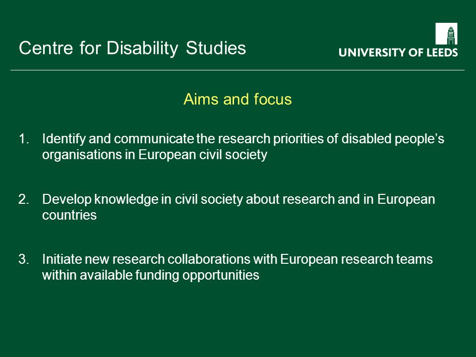 School of something FACULTY OF OTHER Centre for Disability Studies 1.Identify and communicate the research priorities of disabled people’s organisations in European civil society 2.Develop knowledge in civil society about research and in European countries 3.Initiate new research collaborations with European research teams within available funding opportunities Aims and focus