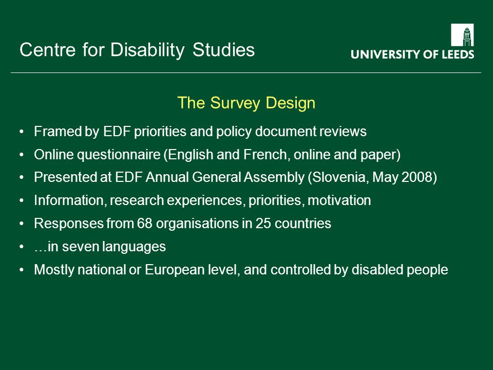 School of something FACULTY OF OTHER Centre for Disability Studies Framed by EDF priorities and policy document reviews Online questionnaire (English and French, online and paper) Presented at EDF Annual General Assembly (Slovenia, May 2008) Information, research experiences, priorities, motivation Responses from 68 organisations in 25 countries …in seven languages Mostly national or European level, and controlled by disabled people The Survey Design