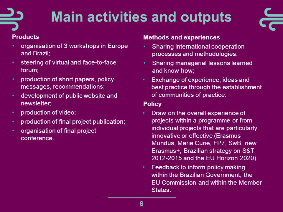 6 Main activities and outputs Products organisation of 3 workshops in Europe and Brazil; steering of virtual and face-to-face forum; production of short papers, policy messages, recommendations; development of public website and newsletter; production of video; production of final project publication; organisation of final project conference.