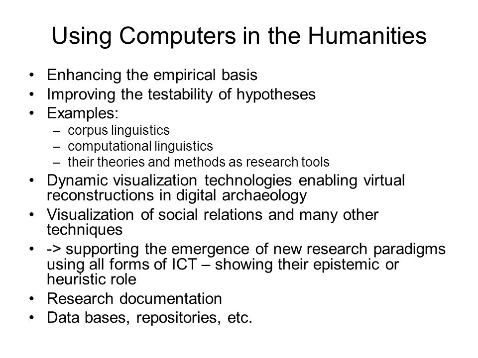 Using Computers in the Humanities Enhancing the empirical basis Improving the testability of hypotheses Examples: –corpus linguistics –computational linguistics –their theories and methods as research tools Dynamic visualization technologies enabling virtual reconstructions in digital archaeology Visualization of social relations and many other techniques -> supporting the emergence of new research paradigms using all forms of ICT – showing their epistemic or heuristic role Research documentation Data bases, repositories, etc.