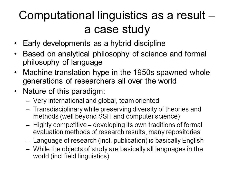 Computational linguistics as a result – a case study Early developments as a hybrid discipline Based on analytical philosophy of science and formal philosophy of language Machine translation hype in the 1950s spawned whole generations of researchers all over the world Nature of this paradigm: –Very international and global, team oriented –Transdisciplinary while preserving diversity of theories and methods (well beyond SSH and computer science) –Highly competitive – developing its own traditions of formal evaluation methods of research results, many repositories –Language of research (incl.