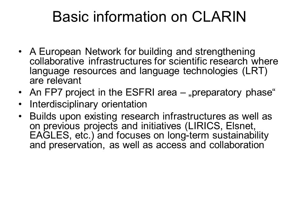 Basic information on CLARIN A European Network for building and strengthening collaborative infrastructures for scientific research where language resources and language technologies (LRT) are relevant An FP7 project in the ESFRI area – „preparatory phase Interdisciplinary orientation Builds upon existing research infrastructures as well as on previous projects and initiatives (LIRICS, Elsnet, EAGLES, etc.) and focuses on long-term sustainability and preservation, as well as access and collaboration