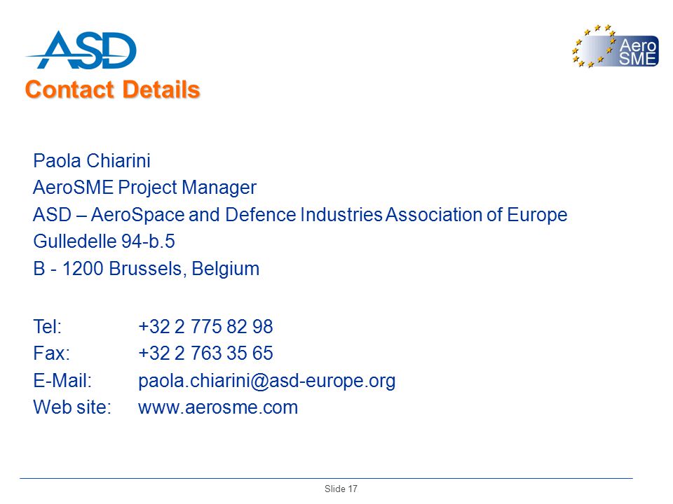 Slide 17 Paola Chiarini AeroSME Project Manager ASD – AeroSpace and Defence Industries Association of Europe Gulledelle 94-b.5 B Brussels, Belgium Tel: Fax: Web site:  Contact Details