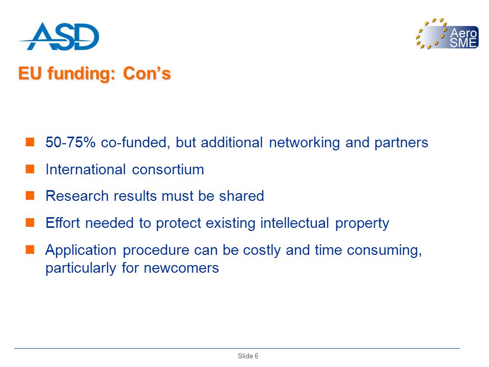 Slide 6 EU funding: Con’s 50-75% co-funded, but additional networking and partners International consortium Research results must be shared Effort needed to protect existing intellectual property Application procedure can be costly and time consuming, particularly for newcomers