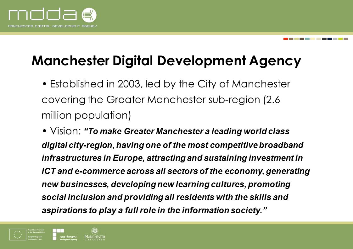 Established in 2003, led by the City of Manchester covering the Greater Manchester sub-region (2.6 million population) Vision: To make Greater Manchester a leading world class digital city-region, having one of the most competitive broadband infrastructures in Europe, attracting and sustaining investment in ICT and e-commerce across all sectors of the economy, generating new businesses, developing new learning cultures, promoting social inclusion and providing all residents with the skills and aspirations to play a full role in the information society. Manchester Digital Development Agency