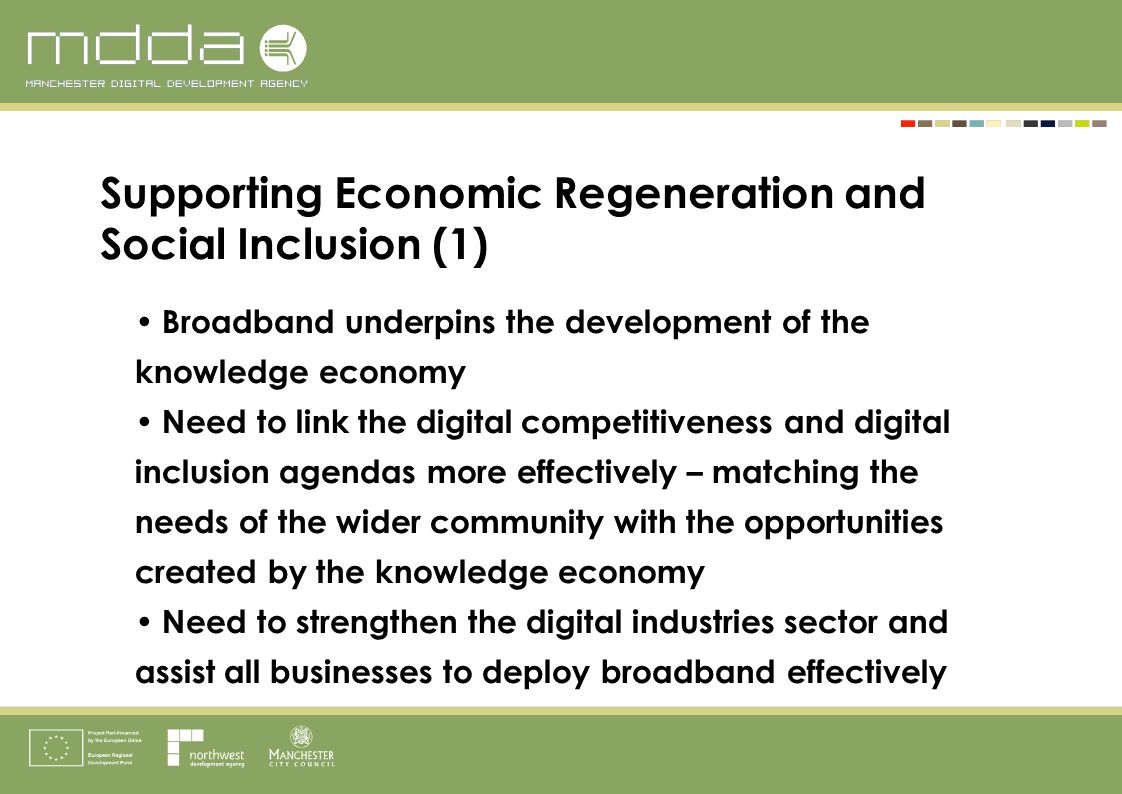 Broadband underpins the development of the knowledge economy Need to link the digital competitiveness and digital inclusion agendas more effectively – matching the needs of the wider community with the opportunities created by the knowledge economy Need to strengthen the digital industries sector and assist all businesses to deploy broadband effectively Supporting Economic Regeneration and Social Inclusion (1)