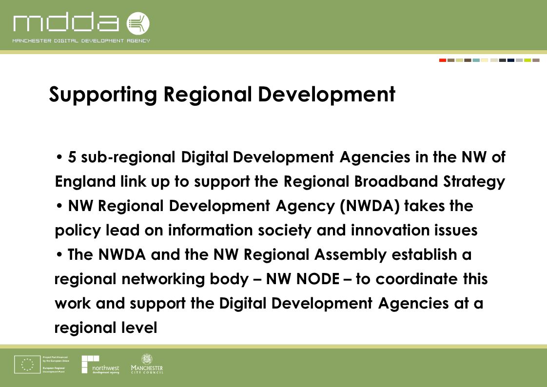 5 sub-regional Digital Development Agencies in the NW of England link up to support the Regional Broadband Strategy NW Regional Development Agency (NWDA) takes the policy lead on information society and innovation issues The NWDA and the NW Regional Assembly establish a regional networking body – NW NODE – to coordinate this work and support the Digital Development Agencies at a regional level Supporting Regional Development