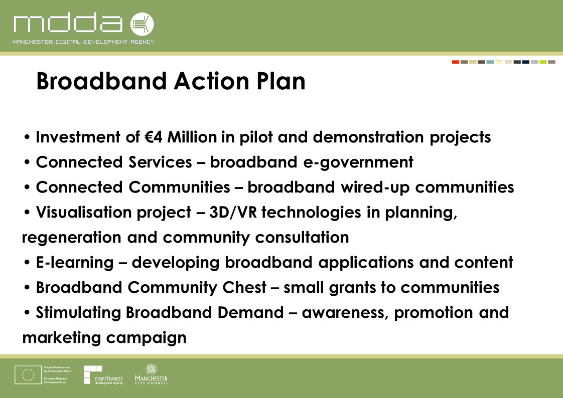 Broadband Action Plan Investment of €4 Million in pilot and demonstration projects Connected Services – broadband e-government Connected Communities – broadband wired-up communities Visualisation project – 3D/VR technologies in planning, regeneration and community consultation E-learning – developing broadband applications and content Broadband Community Chest – small grants to communities Stimulating Broadband Demand – awareness, promotion and marketing campaign