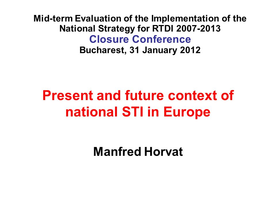 Present and future context of national STI in Europe Manfred Horvat Mid-term Evaluation of the Implementation of the National Strategy for RTDI Closure Conference Bucharest, 31 January 2012