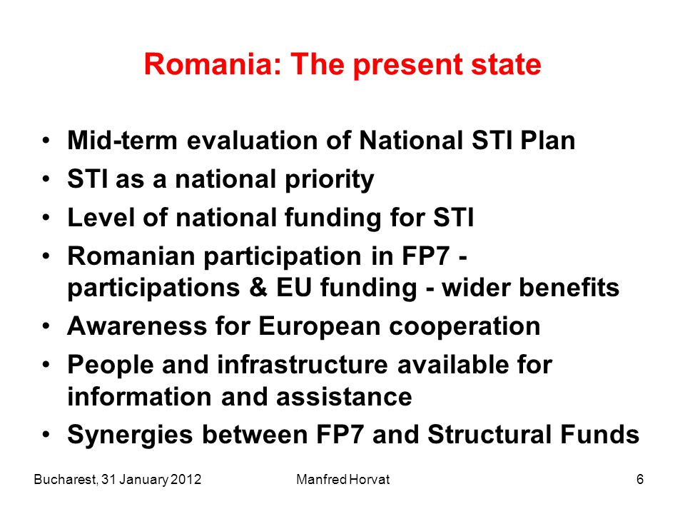6 Romania: The present state Mid-term evaluation of National STI Plan STI as a national priority Level of national funding for STI Romanian participation in FP7 - participations & EU funding - wider benefits Awareness for European cooperation People and infrastructure available for information and assistance Synergies between FP7 and Structural Funds Bucharest, 31 January 2012