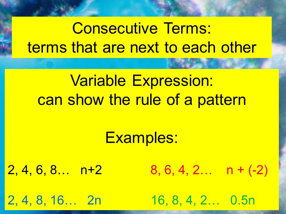 Consecutive Terms: terms that are next to each other Variable Expression: can show the rule of a pattern Examples: 2, 4, 6, 8… n+2 8, 6, 4, 2… n + (-2) 2, 4, 8, 16… 2n16, 8, 4, 2… 0.5n