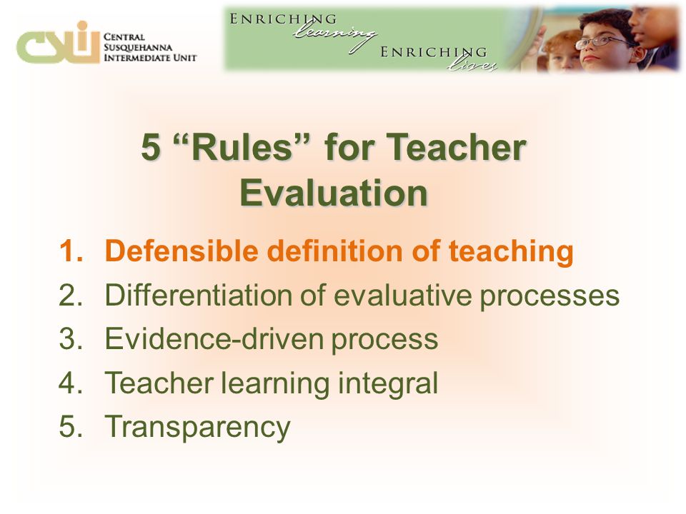 5 Rules for Teacher Evaluation 1.Defensible definition of teaching 2.Differentiation of evaluative processes 3.Evidence-driven process 4.Teacher learning integral 5.Transparency