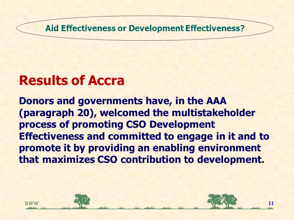 DWW 11 Results of Accra Donors and governments have, in the AAA (paragraph 20), welcomed the multistakeholder process of promoting CSO Development Effectiveness and committed to engage in it and to promote it by providing an enabling environment that maximizes CSO contribution to development.