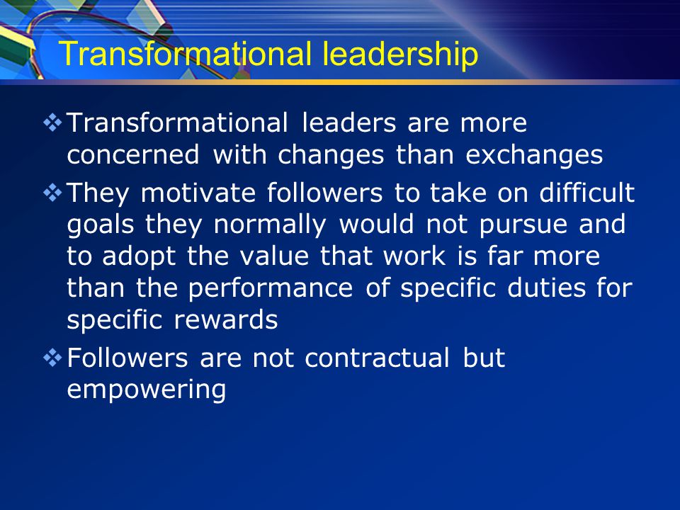 Transformational leadership  Transformational leaders are more concerned with changes than exchanges  They motivate followers to take on difficult goals they normally would not pursue and to adopt the value that work is far more than the performance of specific duties for specific rewards  Followers are not contractual but empowering