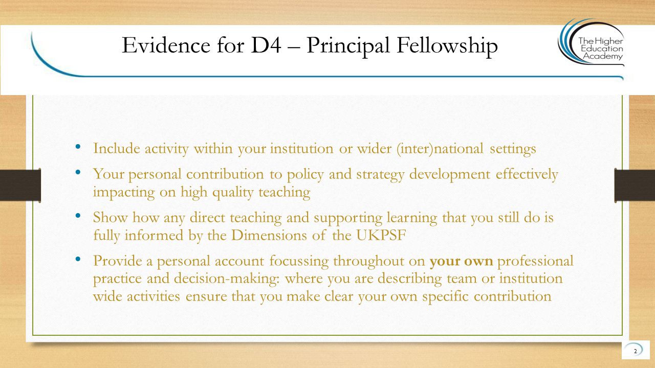 Include activity within your institution or wider (inter)national settings Your personal contribution to policy and strategy development effectively impacting on high quality teaching Show how any direct teaching and supporting learning that you still do is fully informed by the Dimensions of the UKPSF Provide a personal account focussing throughout on your own professional practice and decision-making: where you are describing team or institution wide activities ensure that you make clear your own specific contribution 2 Evidence for D4 – Principal Fellowship