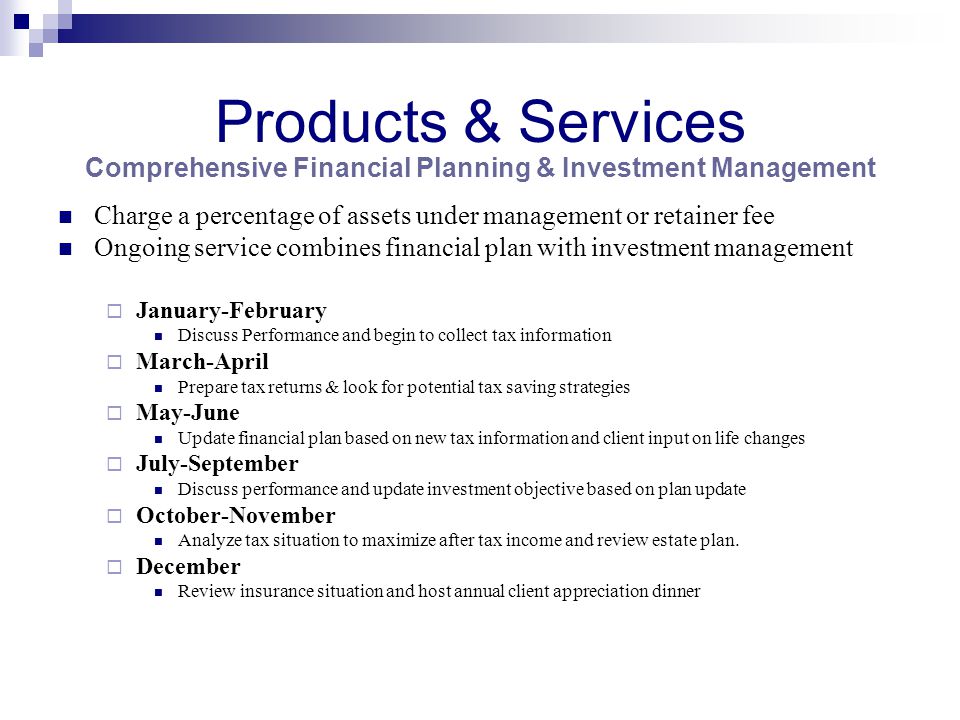 Products & Services Comprehensive Financial Planning & Investment Management Charge a percentage of assets under management or retainer fee Ongoing service combines financial plan with investment management  January-February Discuss Performance and begin to collect tax information  March-April Prepare tax returns & look for potential tax saving strategies  May-June Update financial plan based on new tax information and client input on life changes  July-September Discuss performance and update investment objective based on plan update  October-November Analyze tax situation to maximize after tax income and review estate plan.