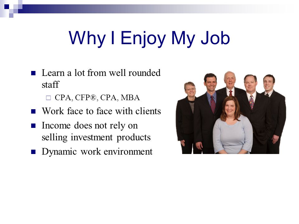 Why I Enjoy My Job Learn a lot from well rounded staff  CPA, CFP®, CPA, MBA Work face to face with clients Income does not rely on selling investment products Dynamic work environment