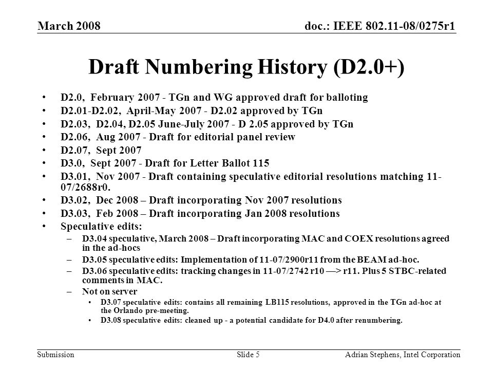 doc.: IEEE /0275r1 Submission March 2008 Adrian Stephens, Intel CorporationSlide 5 Draft Numbering History (D2.0+) D2.0, February TGn and WG approved draft for balloting D2.01-D2.02, April-May D2.02 approved by TGn D2.03, D2.04, D2.05 June-July D 2.05 approved by TGn D2.06, Aug Draft for editorial panel review D2.07, Sept 2007 D3.0, Sept Draft for Letter Ballot 115 D3.01, Nov Draft containing speculative editorial resolutions matching /2688r0.