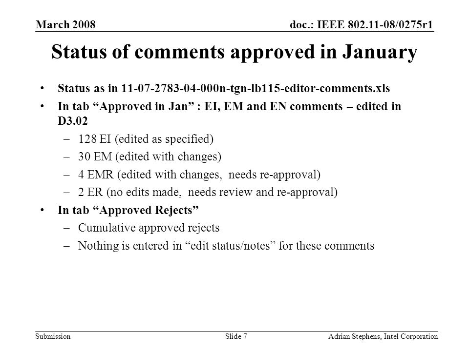 doc.: IEEE /0275r1 Submission March 2008 Adrian Stephens, Intel CorporationSlide 7 Status of comments approved in January Status as in n-tgn-lb115-editor-comments.xls In tab Approved in Jan : EI, EM and EN comments – edited in D3.02 –128 EI (edited as specified) –30 EM (edited with changes) –4 EMR (edited with changes, needs re-approval) –2 ER (no edits made, needs review and re-approval) In tab Approved Rejects –Cumulative approved rejects –Nothing is entered in edit status/notes for these comments