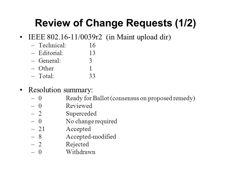 Review of Change Requests (1/2) IEEE /0039r2 (in Maint upload dir) –Technical: 16 –Editorial: 13 –General: 3 –Other1 –Total: 33 Resolution summary: –0 Ready for Ballot (consensus on proposed remedy) –0Reviewed –2Superceded –0 No change required –21Accepted –8Accepted-modified –2Rejected –0Withdrawn