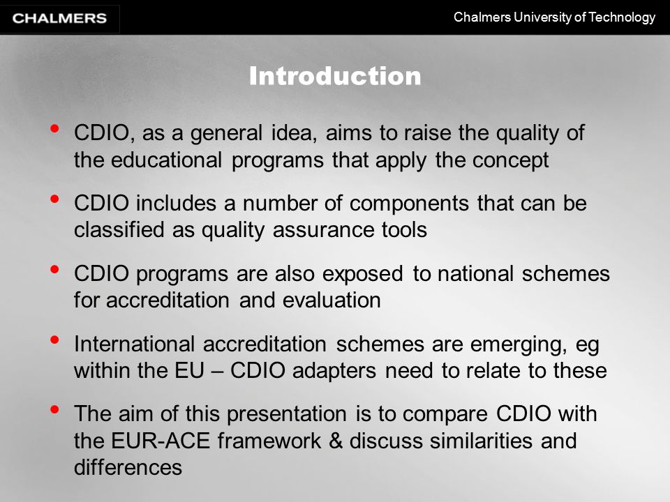 Chalmers University of Technology Introduction CDIO, as a general idea, aims to raise the quality of the educational programs that apply the concept CDIO includes a number of components that can be classified as quality assurance tools CDIO programs are also exposed to national schemes for accreditation and evaluation International accreditation schemes are emerging, eg within the EU – CDIO adapters need to relate to these The aim of this presentation is to compare CDIO with the EUR-ACE framework & discuss similarities and differences