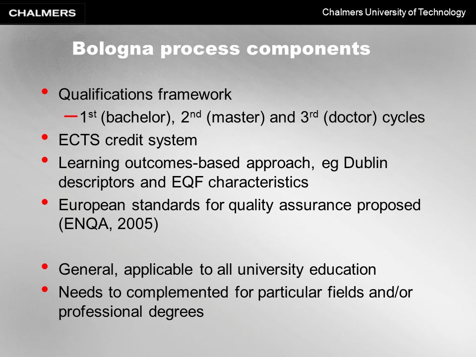 Chalmers University of Technology Bologna process components Qualifications framework – 1 st (bachelor), 2 nd (master) and 3 rd (doctor) cycles ECTS credit system Learning outcomes-based approach, eg Dublin descriptors and EQF characteristics European standards for quality assurance proposed (ENQA, 2005) General, applicable to all university education Needs to complemented for particular fields and/or professional degrees