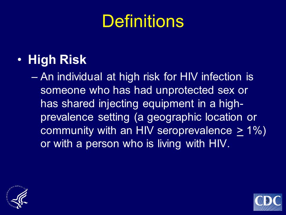 3 Definitions High Risk –An individual at high risk for HIV infection is someone who has had unprotected sex or has shared injecting equipment in a high- prevalence setting (a geographic location or community with an HIV seroprevalence > 1%) or with a person who is living with HIV.