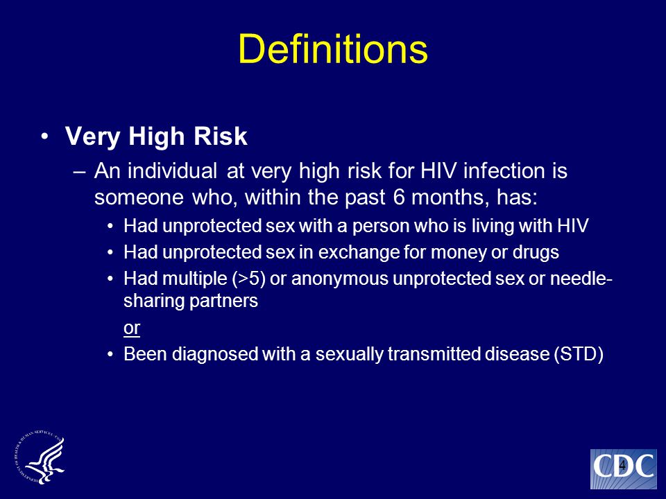 4 Definitions Very High Risk –An individual at very high risk for HIV infection is someone who, within the past 6 months, has: Had unprotected sex with a person who is living with HIV Had unprotected sex in exchange for money or drugs Had multiple (>5) or anonymous unprotected sex or needle- sharing partners or Been diagnosed with a sexually transmitted disease (STD)