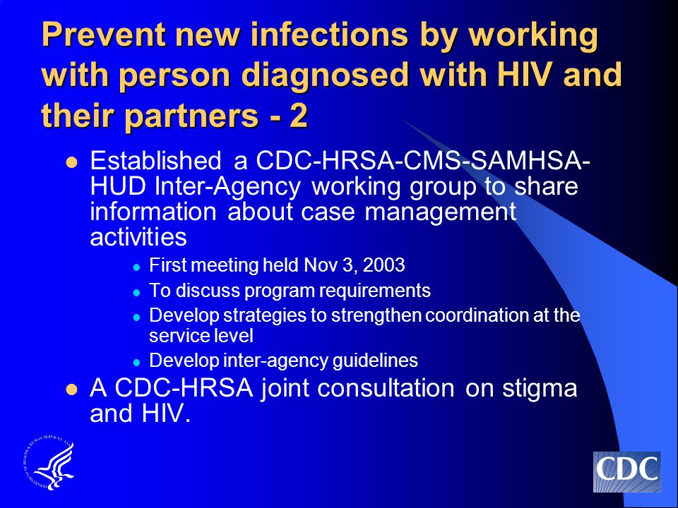 Prevent new infections by working with person diagnosed with HIV and their partners - 2 Established a CDC-HRSA-CMS-SAMHSA- HUD Inter-Agency working group to share information about case management activities First meeting held Nov 3, 2003 To discuss program requirements Develop strategies to strengthen coordination at the service level Develop inter-agency guidelines A CDC-HRSA joint consultation on stigma and HIV.