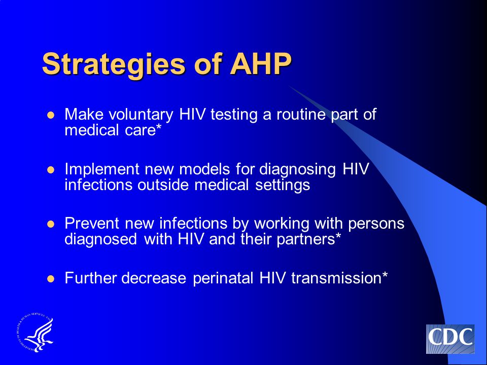 Strategies of AHP Make voluntary HIV testing a routine part of medical care* Implement new models for diagnosing HIV infections outside medical settings Prevent new infections by working with persons diagnosed with HIV and their partners* Further decrease perinatal HIV transmission*